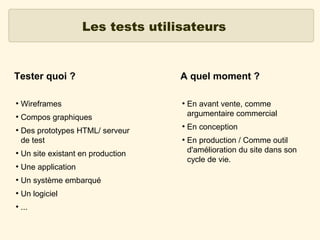 Les tests utilisateurs

Tester quoi ?
●

Wireframes

●

A quel moment ?

Compos graphiques

●

Des prototypes HTML/ serveur
de test

●

Un site existant en production

●

Une application

●

Un système embarqué

●

Un logiciel

●

...

●

●

●

En avant vente, comme
argumentaire commercial
En conception
En production / Comme outil
d'amélioration du site dans son
cycle de vie.

 