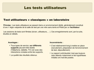 Les tests utilisateurs
Test utilisateurs « classiques » en laboratoire
Principe : Les tests utilisateurs se passent dans un environnement dédié, généralement constitué
d’une « régie »séparée de la salle de test par une vitre sans teints et Piloté par un facilitateur.
Les sessions de tests sont filmées (écran, utilisateurs,… ). Ces enregistrements sont, par la suite,
étudiés en détails.

Avantages :
●

●

Tous types de service, sur différents
supports peuvent être testés
(Téléphone, tablette, TV) voir avec des
interactions croisées entre les supports.
La qualité des résultats obtenus.

Inconvénients :
●

●

C’est relativement long à mettre en place
(recrutement, préparation de l’environnement
de test, dépouillement).
Le rapport coût/résultat n’est pas toujours
celui attendu notamment si les hypothèses
initiales ont mal été posées.

 