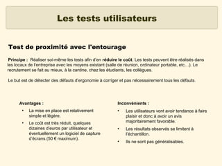 Les tests utilisateurs
Test de proximité avec l'entourage
Principe : Réaliser soi-même les tests afin d’en réduire le coût. Les tests peuvent être réalisés dans
les locaux de l’entreprise avec les moyens existant (salle de réunion, ordinateur portable, etc…). Le
recrutement se fait au mieux, à la cantine, chez les étudiants, les collègues.
Le but est de détecter des défauts d’ergonomie à corriger et pas nécessairement tous les défauts.

Avantages :
●

●

La mise en place est relativement
simple et légère.
Le coût est très réduit, quelques
dizaines d’euros par utilisateur et
éventuellement un logiciel de capture
d’écrans (50 € maximum).

Inconvénients :
●

●

●

Les utilisateurs vont avoir tendance à faire
plaisir et donc à avoir un avis
majoritairement favorable.
Les résultats observés se limitent à
l’échantillon.
Ils ne sont pas généralisables.

 