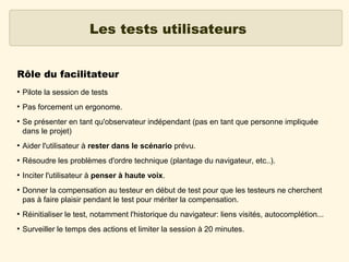 Les tests utilisateurs
Rôle du facilitateur
●

Pilote la session de tests

●

Pas forcement un ergonome.

●

Se présenter en tant qu'observateur indépendant (pas en tant que personne impliquée
dans le projet)

●

Aider l'utilisateur à rester dans le scénario prévu.

●

Résoudre les problèmes d'ordre technique (plantage du navigateur, etc..).

●

Inciter l'utilisateur à penser à haute voix.

●

Donner la compensation au testeur en début de test pour que les testeurs ne cherchent
pas à faire plaisir pendant le test pour mériter la compensation.

●

Réinitialiser le test, notamment l'historique du navigateur: liens visités, autocomplétion...

●

Surveiller le temps des actions et limiter la session à 20 minutes.

 