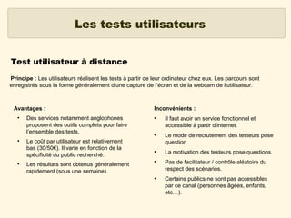 Les tests utilisateurs
Test utilisateur à distance
Principe : Les utilisateurs réalisent les tests à partir de leur ordinateur chez eux. Les parcours sont
enregistrés sous la forme généralement d’une capture de l’écran et de la webcam de l’utilisateur.

Avantages :
●

●

●

Des services notamment anglophones
proposent des outils complets pour faire
l’ensemble des tests.
Le coût par utilisateur est relativement
bas (30/50€). Il varie en fonction de la
spécificité du public recherché.
Les résultats sont obtenus généralement
rapidement (sous une semaine).

Inconvénients :
●

●

●

●

●

Il faut avoir un service fonctionnel et
accessible à partir d’internet.
Le mode de recrutement des testeurs pose
question
La motivation des testeurs pose questions.
Pas de facilitateur / contrôle aléatoire du
respect des scénarios.
Certains publics ne sont pas accessibles
par ce canal (personnes âgées, enfants,
etc…).

 