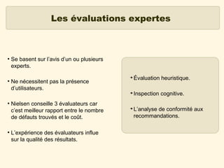 Les évaluations expertes

●

Se basent sur l’avis d’un ou plusieurs
experts.

●

●

Ne nécessitent pas la présence
d’utilisateurs.
Nielsen conseille 3 évaluateurs car
c’est meilleur rapport entre le nombre
de défauts trouvés et le coût.
L’expérience des évaluateurs influe
sur la qualité des résultats.

➔

Évaluation heuristique.

➔

●

Inspection cognitive.

➔

L’analyse de conformité aux
recommandations.

 