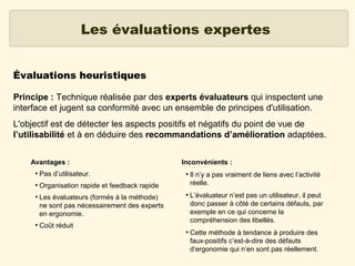 Les évaluations expertes
Évaluations heuristiques
Principe : Technique réalisée par des experts évaluateurs qui inspectent une
interface et jugent sa conformité avec un ensemble de principes d'utilisation.
L'objectif est de détecter les aspects positifs et négatifs du point de vue de
l’utilisabilité et à en déduire des recommandations d’amélioration adaptées.
Avantages :
●

Pas d’utilisateur.

●

Inconvénients :

Organisation rapide et feedback rapide

●

●

Les évaluateurs (formés à la méthode)
ne sont pas nécessairement des experts
en ergonomie.

●

●

Coût réduit
●

Il n’y a pas vraiment de liens avec l’activité
réelle.
L’évaluateur n’est pas un utilisateur, il peut
donc passer à côté de certains défauts, par
exemple en ce qui concerne la
compréhension des libellés.
Cette méthode à tendance à produire des
faux-positifs c’est-à-dire des défauts
d’ergonomie qui n’en sont pas réellement.

 