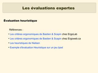 Les évaluations expertes
Évaluation heuristique
Références :
●

Les critères ergonomiques de Bastien & Scapin chez ErgoLab

●

Les critères ergonomiques de Bastien & Scapin chez Ergoweb.ca

●

Les heuristiques de Nielsen

●

Exemple d'évaluation Heuristique sur un jeu Ipad

 