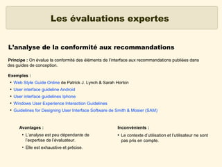 Les évaluations expertes
L’analyse de la conformité aux recommandations
Principe : On évalue la conformité des éléments de l’interface aux recommandations publiées dans
des guides de conception.
Exemples :
●

Web Style Guide Online de Patrick J. Lynch & Sarah Horton

●

User interface guideline Android

●

User interface guidelines Iphone

●

Windows User Experience Interaction Guidelines

●

Guidelines for Designing User Interface Software de Smith & Mosier (SAM)

Avantages :
●

●

L’analyse est peu dépendante de
l’expertise de l’évaluateur.
Elle est exhaustive et précise.

Inconvénients :
●

Le contexte d’utilisation et l’utilisateur ne sont
pas pris en compte.

 