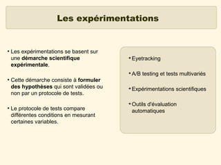 Les expérimentations

●

Les expérimentations se basent sur
une démarche scientifique
expérimentale.
Cette démarche consiste à formuler
des hypothèses qui sont validées ou
non par un protocole de tests.

Eyetracking

➔
●

➔

A/B testing et tests multivariés

➔

Expérimentations scientifiques

➔
●

Le protocole de tests compare
différentes conditions en mesurant
certaines variables.

Outils d'évaluation
automatiques

 