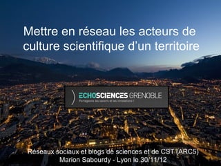 Mettre en réseau les acteurs de
culture scientifique d’un territoire




Réseaux sociaux et blogs de sciences et de CST (ARC5)
         Marion Sabourdy - Lyon le 30/11/12
 