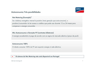 Autoconsumo: Três possibilidades

  Net Metering (Exemplo)*
  Se o balanço energético mensal é posistivo (mais geração que auto-consumo), o
  produtor/consumidor irá ter acesso a créditos que pode usar durante 12 ou 24 meses para
  compensar a energia consumida.


  Mix Autoconsumo e Geração FV (contratos bilaterais)
  A energia excedentária é paga de acordo com as regras do mercado eléctrico (preço de pool).



  Autoconsumo 100%
  O cliente consome 100% da FV sem exportar energia á rede eléctrica.




      * O sistema de Net Metering não está disponível em Portugal


SMA Solar Technology AG                                                                         7
 