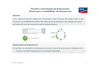 Desenho e maximização do Autoconsumo:
                          Chaves para a rentabilidade do Autoconsumo
  Desenho
  Caso a regulação imponha pagamentos de portagens sobre a injecção de energia à rede ou seja
  decretado a possibilidade de realizar Net Metering será fundamental a boa seleção do inversor
  em função da curva de consumo de cada instalação eléctrica.




  Maximização do Autoconsumo
  Em qualquer um dos senários é interessante maximizar a quota de autoconsumo: adequação dos
        consumos ao perfil de geração e/ou acumulação de energia.




SMA Solar Technology AG                                                                           8
 