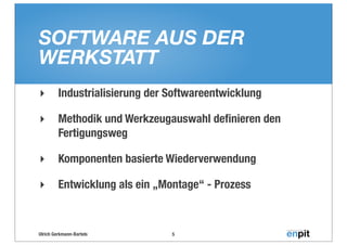 SOFTWARE AUS DER
WERKSTATT
‣        Industrialisierung der Softwareentwicklung

‣        Methodik und Werkzeugauswahl deﬁnieren den
         Fertigungsweg

‣        Komponenten basierte Wiederverwendung

‣        Entwicklung als ein „Montage“ - Prozess



Ulrich Gerkmann-Bartels         5
 