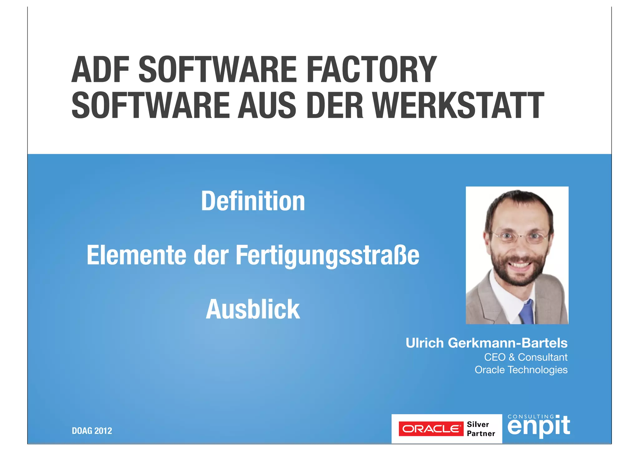 ADF SOFTWARE FACTORY
SOFTWARE AUS DER WERKSTATT
Deﬁnition
Elemente der Fertigungsstraße
Ausblick
Ulrich Gerkmann-Bartels
CEO & Consultant
Oracle Technologies

DOAG 2012

 