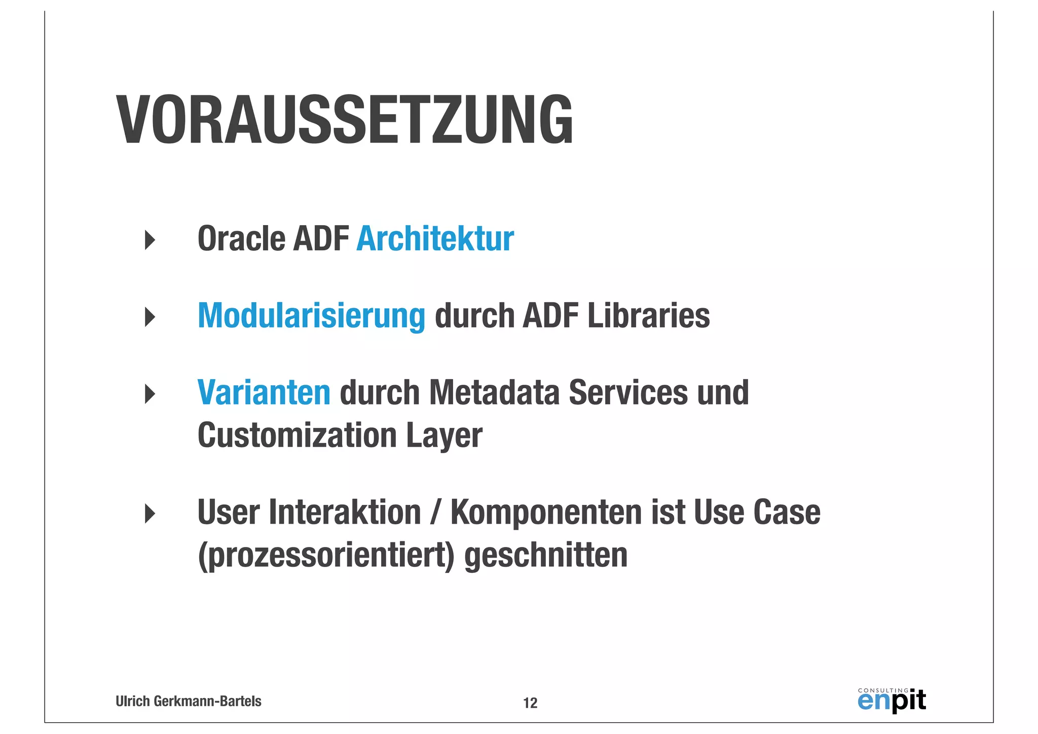 VORAUSSETZUNG
‣

Oracle ADF Architektur

‣

Modularisierung durch ADF Libraries

‣

Varianten durch Metadata Services und
Customization Layer

‣

User Interaktion / Komponenten ist Use Case
(prozessorientiert) geschnitten

Ulrich Gerkmann-Bartels

12

 