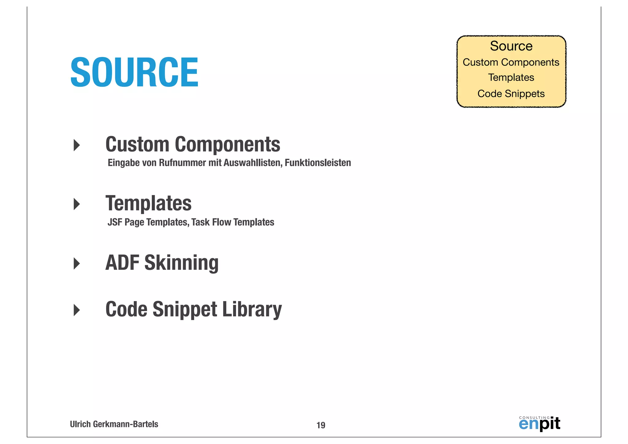Source

SOURCE
‣

Custom Components
Templates
Code Snippets

Custom Components
Eingabe von Rufnummer mit Auswahllisten, Funktionsleisten

‣

Templates
JSF Page Templates, Task Flow Templates

‣

ADF Skinning

‣

Code Snippet Library

Ulrich Gerkmann-Bartels

19

 