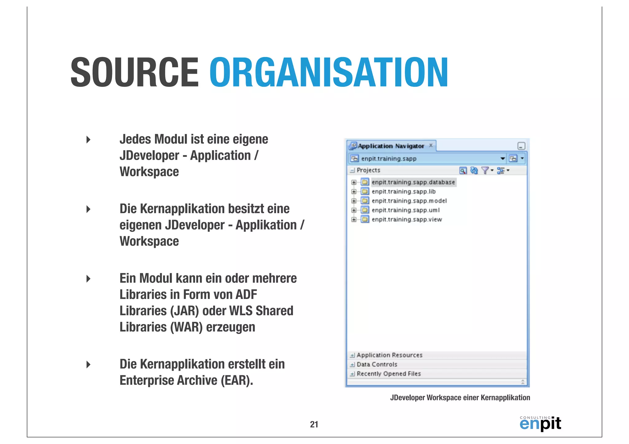 SOURCE ORGANISATION
‣

Jedes Modul ist eine eigene
JDeveloper - Application /
Workspace

‣

Die Kernapplikation besitzt eine
eigenen JDeveloper - Applikation /
Workspace

‣

Ein Modul kann ein oder mehrere
Libraries in Form von ADF
Libraries (JAR) oder WLS Shared
Libraries (WAR) erzeugen

‣

Die Kernapplikation erstellt ein
Enterprise Archive (EAR).
JDeveloper Workspace einer Kernapplikation

21

 