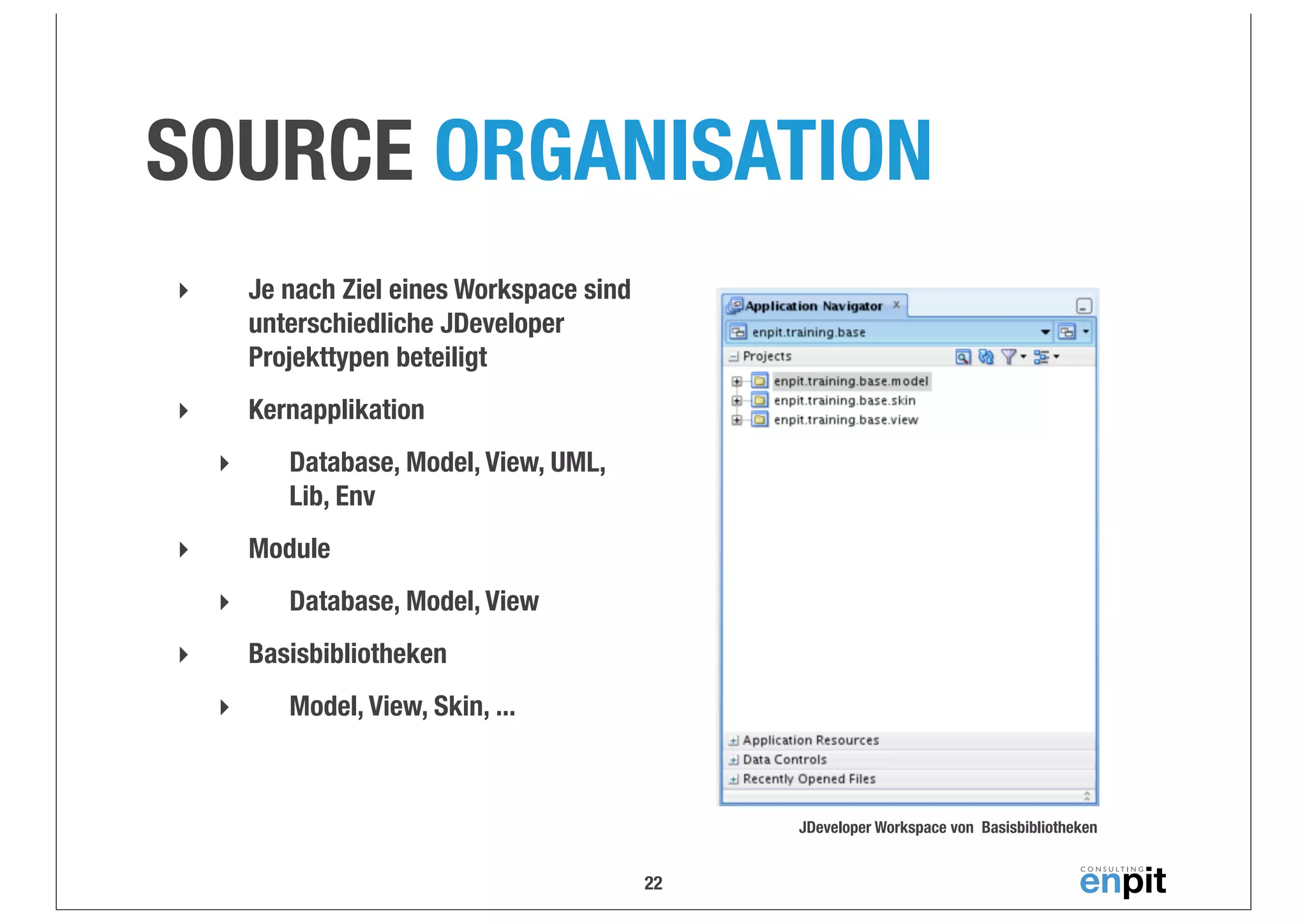 SOURCE ORGANISATION
‣

Je nach Ziel eines Workspace sind
unterschiedliche JDeveloper
Projekttypen beteiligt

‣

Kernapplikation
‣

Database, Model, View, UML,
Lib, Env
Module

‣
‣

Database, Model, View
Basisbibliotheken

‣
‣

Model, View, Skin, ...

JDeveloper Workspace von Basisbibliotheken

22

 