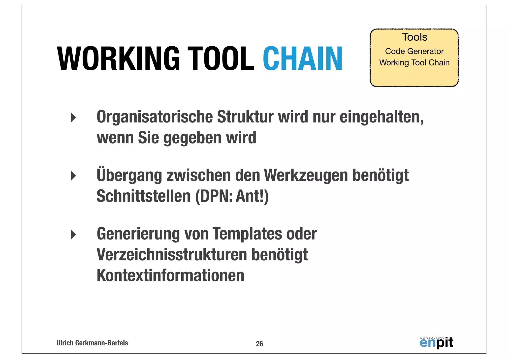 WORKING TOOL CHAIN

Tools
Code Generator
Working Tool Chain

‣

Organisatorische Struktur wird nur eingehalten,
wenn Sie gegeben wird

‣

Übergang zwischen den Werkzeugen benötigt
Schnittstellen (DPN: Ant!)

‣

Generierung von Templates oder
Verzeichnisstrukturen benötigt
Kontextinformationen

Ulrich Gerkmann-Bartels

26

 