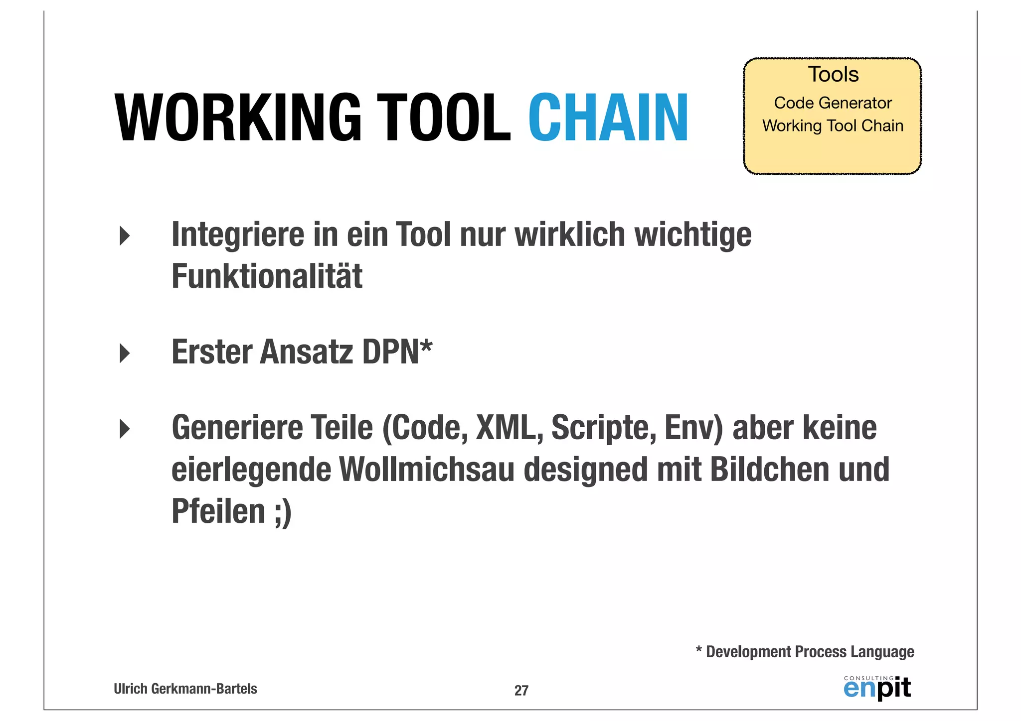 Tools

WORKING TOOL CHAIN

Code Generator
Working Tool Chain

‣

Integriere in ein Tool nur wirklich wichtige
Funktionalität

‣

Erster Ansatz DPN*

‣

Generiere Teile (Code, XML, Scripte, Env) aber keine
eierlegende Wollmichsau designed mit Bildchen und
Pfeilen ;)

* Development Process Language
Ulrich Gerkmann-Bartels

27

 