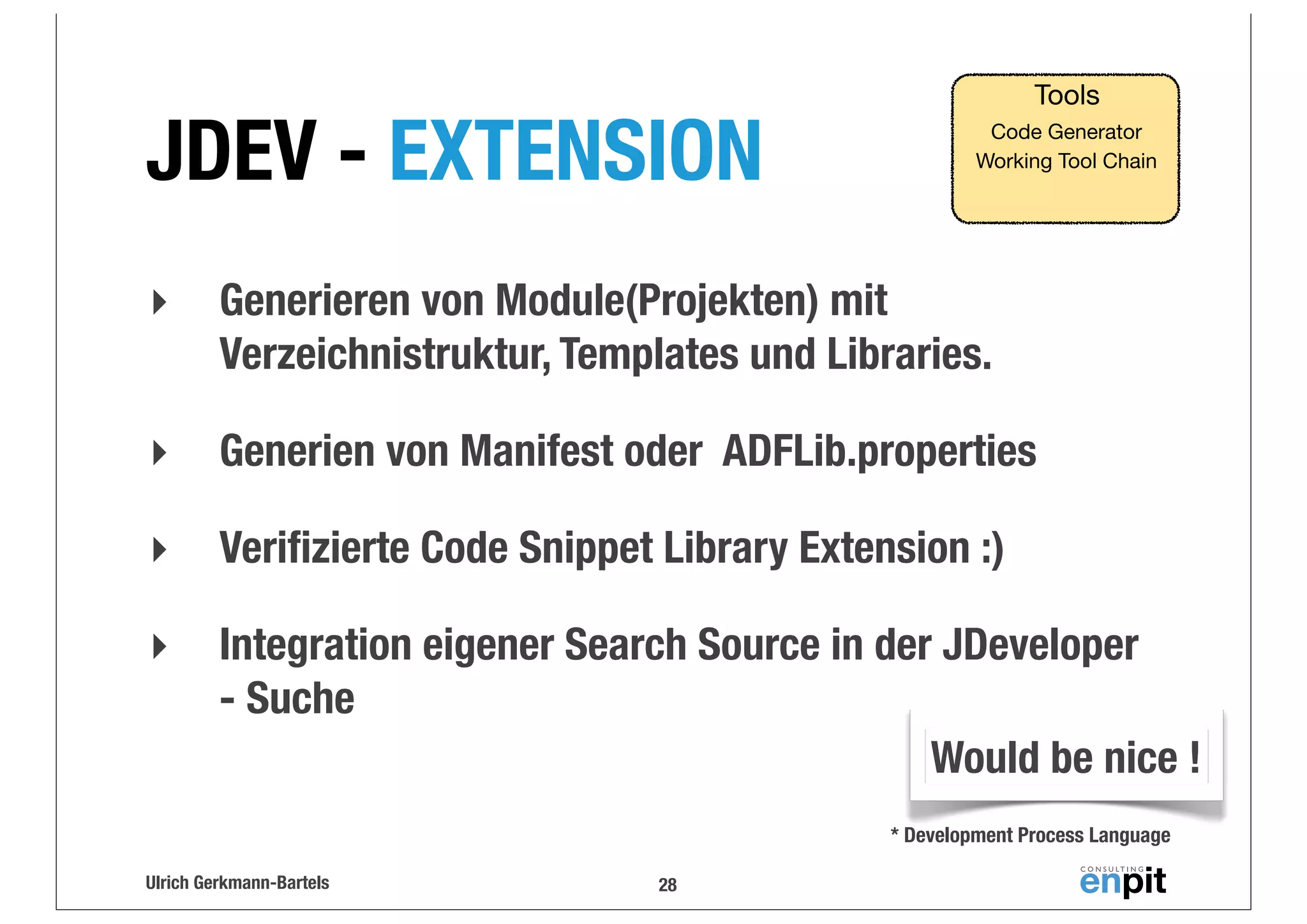 JDEV - EXTENSION

Tools
Code Generator
Working Tool Chain

‣

Generieren von Module(Projekten) mit
Verzeichnistruktur, Templates und Libraries.

‣

Generien von Manifest oder ADFLib.properties

‣

Veriﬁzierte Code Snippet Library Extension :)

‣

Integration eigener Search Source in der JDeveloper
- Suche
Would be nice !
* Development Process Language

Ulrich Gerkmann-Bartels

28

 