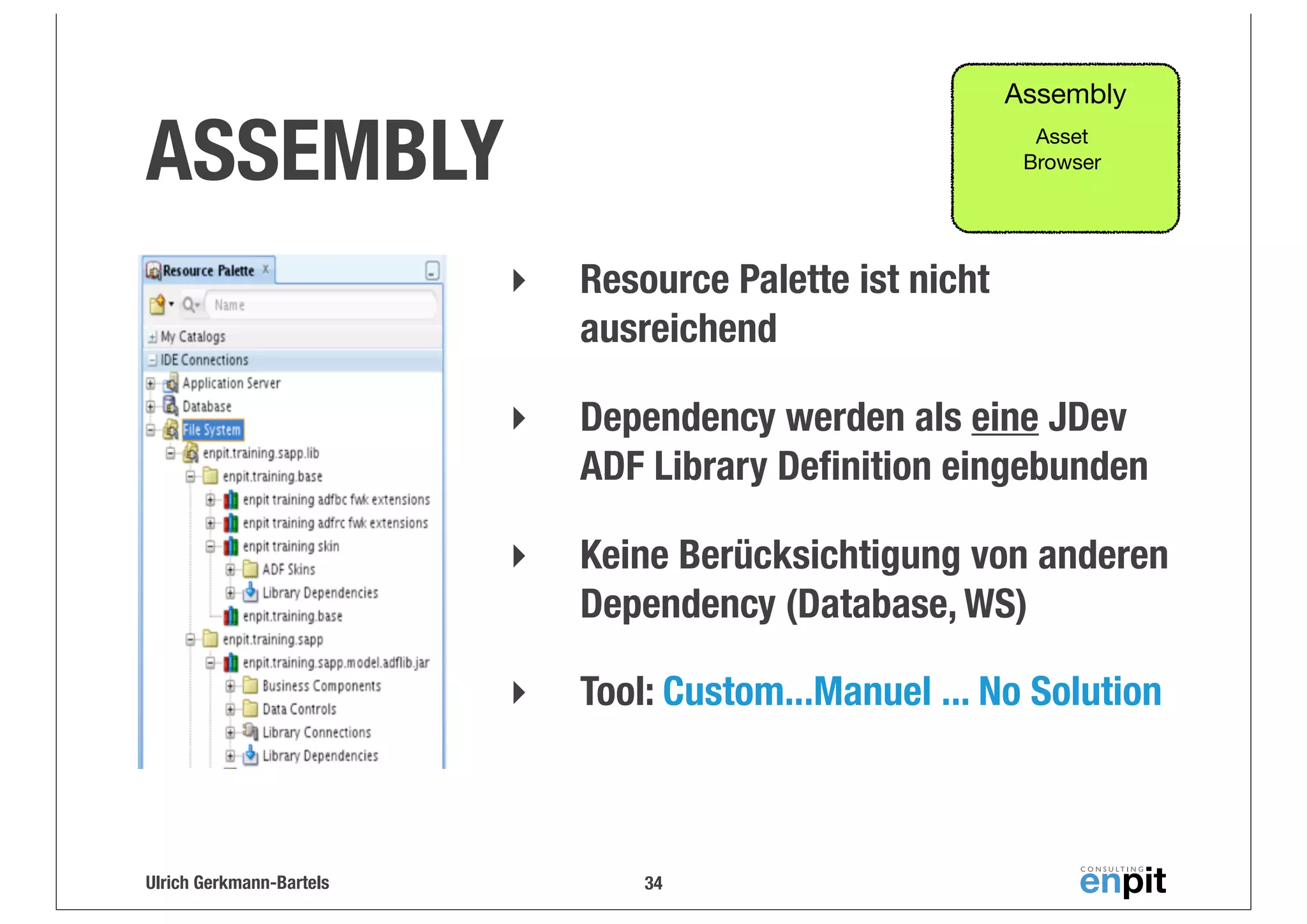 Assembly

ASSEMBLY

Asset
Browser

‣
‣

Dependency werden als eine JDev
ADF Library Deﬁnition eingebunden

‣

Keine Berücksichtigung von anderen
Dependency (Database, WS)

‣

Ulrich Gerkmann-Bartels

Resource Palette ist nicht
ausreichend

Tool: Custom...Manuel ... No Solution

34

 