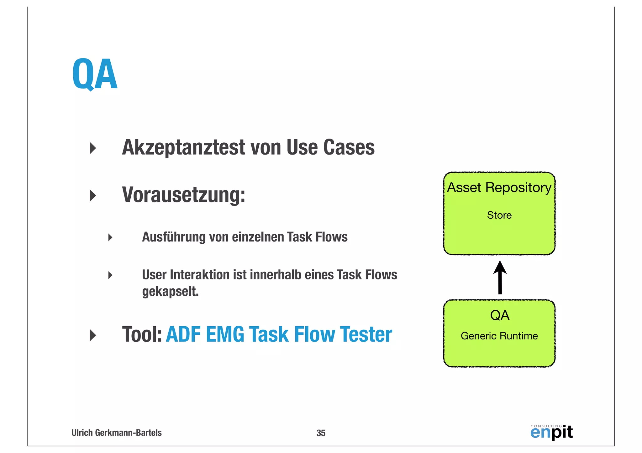 QA
‣

Akzeptanztest von Use Cases

‣

Vorausetzung:

Asset Repository
Store

‣
‣

‣

Ausführung von einzelnen Task Flows
User Interaktion ist innerhalb eines Task Flows
gekapselt.

Tool: ADF EMG Task Flow Tester

Ulrich Gerkmann-Bartels

35

QA
Generic Runtime

 