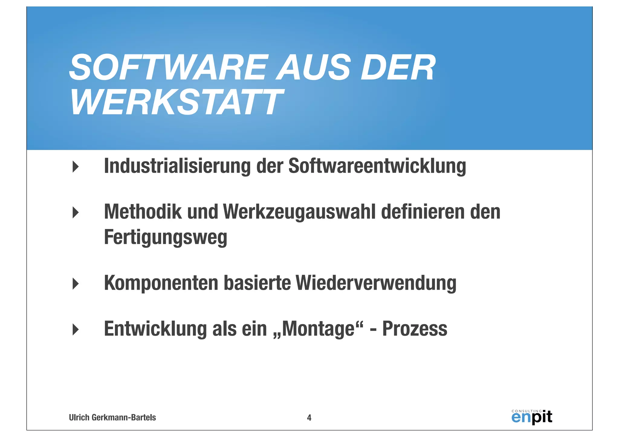 SOFTWARE AUS DER
WERKSTATT
‣

Industrialisierung der Softwareentwicklung

‣

Methodik und Werkzeugauswahl deﬁnieren den
Fertigungsweg

‣

Komponenten basierte Wiederverwendung

‣

Entwicklung als ein „Montage“ - Prozess

Ulrich Gerkmann-Bartels

4

 