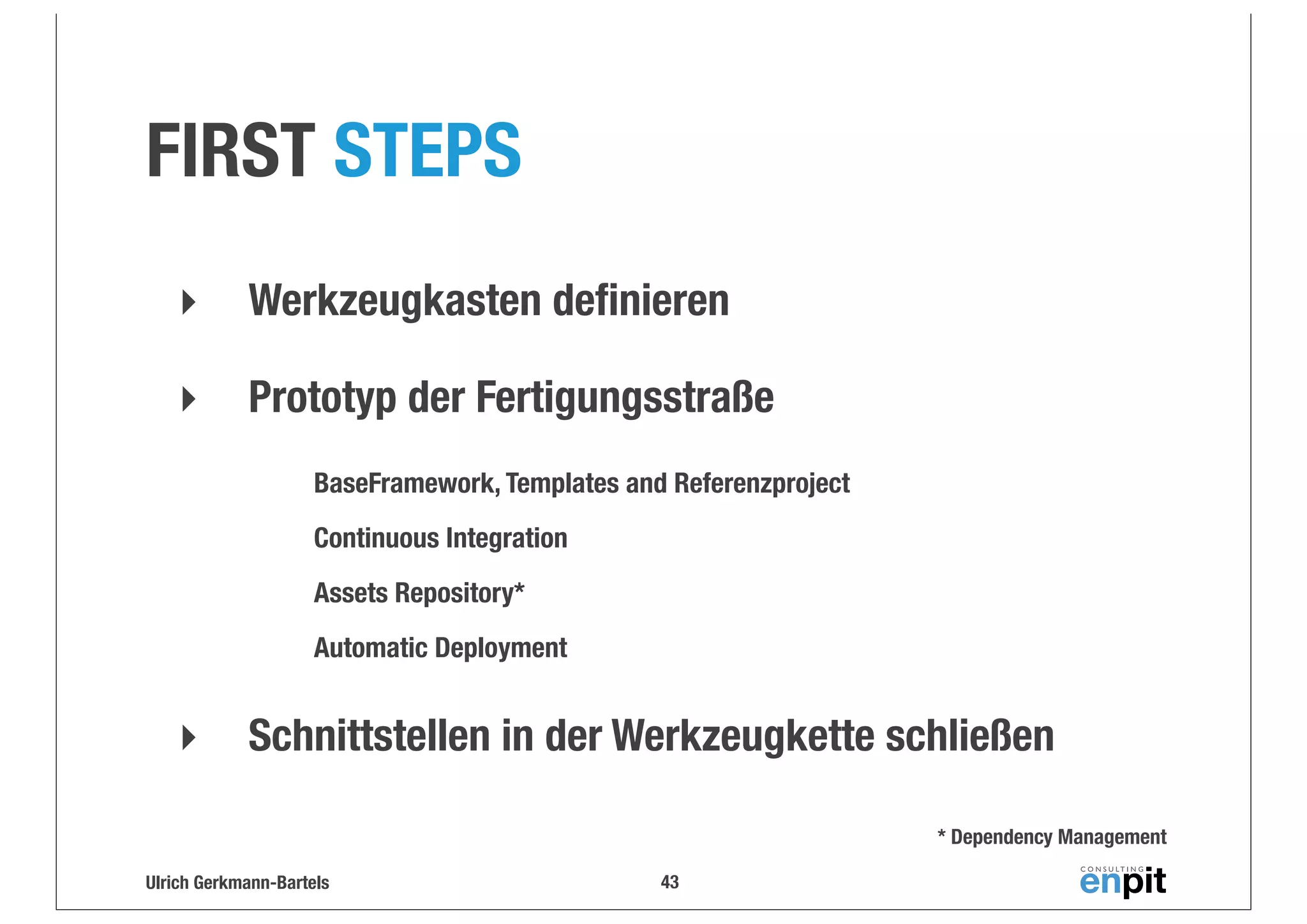 FIRST STEPS
‣

Werkzeugkasten deﬁnieren

‣

Prototyp der Fertigungsstraße
BaseFramework, Templates and Referenzproject
Continuous Integration
Assets Repository*
Automatic Deployment

‣

Schnittstellen in der Werkzeugkette schließen
* Dependency Management

Ulrich Gerkmann-Bartels

43

 