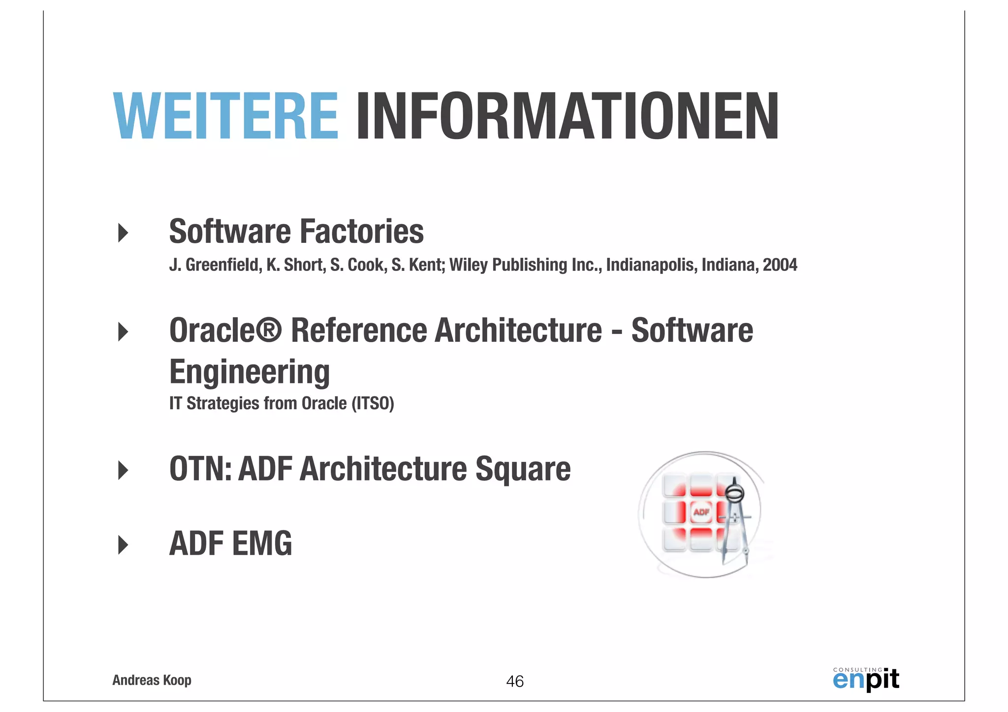 WEITERE INFORMATIONEN
‣

Software Factories
J. Greenﬁeld, K. Short, S. Cook, S. Kent; Wiley Publishing Inc., Indianapolis, Indiana, 2004

‣

Oracle® Reference Architecture - Software
Engineering
IT Strategies from Oracle (ITSO)

‣

OTN: ADF Architecture Square

‣

ADF EMG

Andreas Koop

46

 