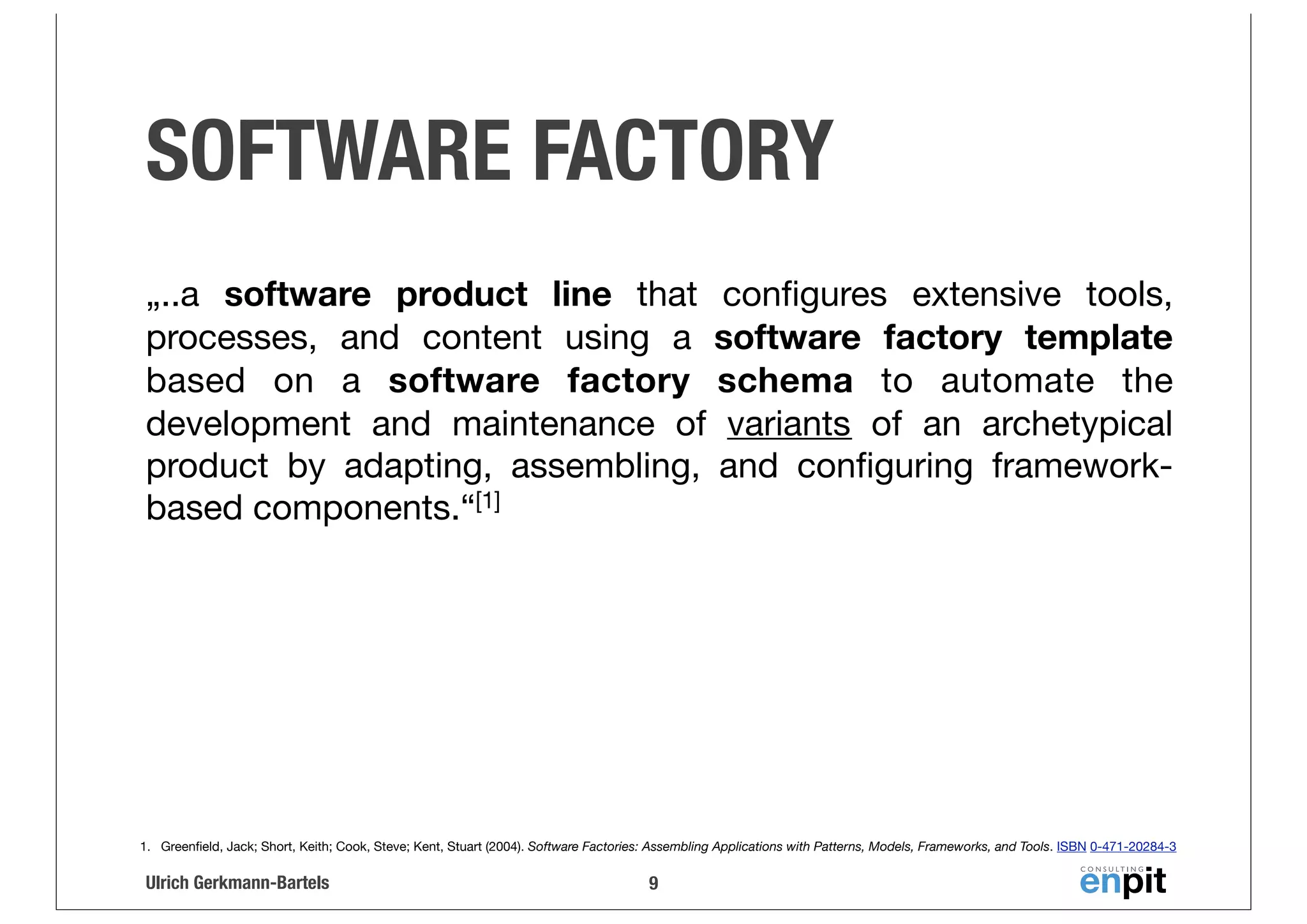 SOFTWARE FACTORY
„..a software product line that conﬁgures extensive tools,
processes, and content using a software factory template
based on a software factory schema to automate the
development and maintenance of variants of an archetypical
product by adapting, assembling, and conﬁguring frameworkbased components.“[1]

1. Greenﬁeld, Jack; Short, Keith; Cook, Steve; Kent, Stuart (2004). Software Factories: Assembling Applications with Patterns, Models, Frameworks, and Tools. ISBN 0-471-20284-3

Ulrich Gerkmann-Bartels

9

 