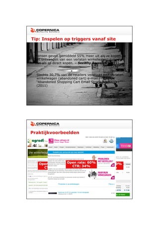 23-11-2012




Tip: Inspelen op triggers vanaf site


 Mensen geven gemiddeld 55% meer uit als ze kopen na
 het ontvangen van een verlaten winkelwagen e-mail,
 dan als ze direct kopen. – SeeWhy Research (2011)


  Slechts 30,7% van de retailers verstuurt een verlaten
  winkelwagen (abandoned cart) e-mail – Epsilon
                                 e mail.
  “Abandoned Shopping Cart Email Strategies Report”
  (2011)




Praktijkvoorbeelden




   Open rate: 55%Open rate: 60%
                              Open rate: 99%
     CTR: 29%      CTR: 34%     CTR: 30%




                                                                 11
 