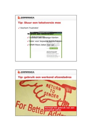 23-11-2012




Tip: Stuur een tekstversie mee

 Voorkom frustratie!


        Waarom een tekstversie?
          Voorkeur van sommige klanten
          Beter voor bepaalde boodschappen
          SPAM filters letten hier op!




Tip: gebruik een werkend afzendadres




                           Vermijd het gebruik van een
                           noreply@-adres




                                                                18
 