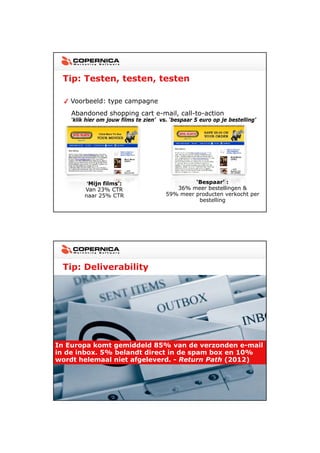 23-11-2012




  Tip: Testen, testen, testen

    Voorbeeld: type campagne
    Abandoned shopping cart e-mail, call-to-action
    ‘klik hier om jouw films te zien’ vs. ‘bespaar 5 euro op je bestelling’




          ‘Mijn films’:                          ‘Bespaar’ :
         Van 23% CTR                       36% meer bestellingen &
         naar 25% CTR                   59% meer producten verkocht per
                                                  bestelling




  Tip: Deliverability




In Europa komt gemiddeld 85% van de verzonden e-mail
                                                  e mail
in de inbox. 5% belandt direct in de spam box en 10%
wordt helemaal niet afgeleverd. - Return Path (2012)




                                                                                     23
 