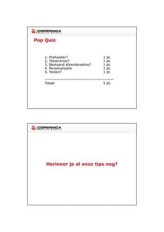 23-11-2012




Pop Quiz


   1.   Preheader?                        1   pt.
   2.   Tekstversie?                      1   pt.
   3.   Bestaand afzenderadres?           1   pt.
   4.   Personalisatie                    1   pt.
   5.   Testen?                           1   pt.

   ----------------------------------------------
   Totaal                                 5 pt.




    Herinner je al onze tips nog?




                                                           27
 