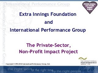 Private Sector,
                                                                Non-Profit
                                                                  Impact
                                                                  Project


                  Extra Innings Foundation
                                                   and
     International Performance Group


                   The Private-Sector,
                 Non-Profit Impact Project

Copyright © 1996-2012 International Performance Group, Ltd.

                                                                         1
 