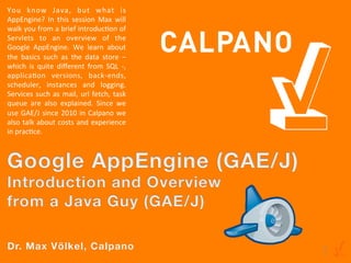 You	
   know	
   Java,	
   but	
   what	
   is	
  
AppEngine?	
   In	
   this	
   session	
   Max	
   will	
  
walk	
   you	
   from	
   a	
   brief	
   introducAon	
   of	
  
Servlets	
   to	
   an	
   overview	
   of	
   the	
  
Google	
   AppEngine.	
   We	
   learn	
   about	
  
the	
   basics	
   such	
   as	
   the	
   data	
   store	
   –	
  
which	
   is	
   quite	
   diﬀerent	
   from	
   SQL	
   -­‐,	
  
applicaAon	
   versions,	
   back-­‐ends,	
  
scheduler,	
   instances	
   and	
   logging.	
  
Services	
   such	
   as	
   mail,	
   url	
   fetch,	
   task	
  
queue	
   are	
   also	
   explained.	
   Since	
   we	
  
use	
   GAE/J	
   since	
   2010	
   in	
   Calpano	
   we	
  
also	
  talk	
  about	
  costs	
  and	
  experience	
  
in	
  pracAce.	
  
	
  





Dr. Max Völkel, Calpano
                                                                      1
 