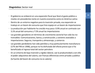 Diagnóstico: Sector real


                                                                                       16
• El gobierno se embarcó en una expansión fiscal que llevó el gasto público a
  niveles sin precedentes tanto en nuestra economía como en América Latina
• Dentro de un entorno negativo para la inversión privada, esa expansión se
  tradujo en un boom de consumo que hizo espejo en un boom de importaciones
• La producción por habitante ha crecido muy poco: 0.9% anual en contraste con
  3.1% anual del consumo y 7.5% anual las importaciones
• Los grandes ganadores en términos de crecimiento sectorial han sido los no-
  transables: Comunicaciones, banca, y construcción, y sectores asociados a
  importaciones: Seguros, transporte y almacenaje, y comercio
• Los grandes perdedores han sido petróleo y muy particularmente manufactura
  (17% del PIB en 1998), porque no ha disfrutado del efecto precio que sí ha
  beneficiado el ingreso total del sector petrolero
• En un entorno de baja inversión y rigidez laboral, cae la productividad y con ella
  el poder adquisitivo del salario, con francas diferencias entre privado y público
  (la fuente del boom de consumo no es salario)
 