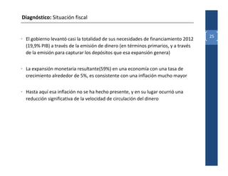 Diagnóstico: Situación fiscal


                                                                                    25
• El gobierno levantó casi la totalidad de sus necesidades de financiamiento 2012
  (19,9% PIB) a través de la emisión de dinero (en términos primarios, y a través
  de la emisión para capturar los depósitos que esa expansión genera)


• La expansión monetaria resultante(59%) en una economía con una tasa de
  crecimiento alrededor de 5%, es consistente con una inflación mucho mayor


• Hasta aquí esa inflación no se ha hecho presente, y en su lugar ocurrió una
  reducción significativa de la velocidad de circulación del dinero
 