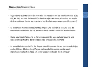 Diagnóstico: Situación fiscal


                                                                                    27
• El gobierno levantó casi la totalidad de sus necesidades de financiamiento 2012
  (19,9% PIB) a través de la emisión de dinero (en términos primarios, y a través
  de la emisión de deuda para capturar los depósitos que esa expansión genera)


• La expansión monetaria resultante(59%) en una economía con una tasa de
  crecimiento alrededor de 5%, es consistente con una inflación mucho mayor


• Hasta aquí esa inflación no se ha hecho presente, y en su lugar ocurrió una
  reducción significativa de la velocidad de circulación del dinero


• La velocidad de circulación del dinero ha caído en uno de sus puntos más bajos
  en los últimos 30 años: En el futuro es improbable que se pueda seguir
  monetizando el déficit fiscal sin sufrir tasas de inflación mucho mayor
 