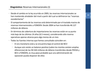 Diagnóstico: Reservas Internacionales (I)

• Desde el cambio en la ley ocurrido en 2005, las reservas internacionales se
                                                                                    33
  han mantenido alrededor del nivel a partir del cual se definieron las “reservas
  excedentarias”
• El comportamiento de las reservas está determinado por el traslado masivo de
  reservas internacionales a FONDEN: Desde 2004 se han transferido 46.127
  millones de dólares
• En términos de cobertura de importaciones las reservas están en su punto
  más bajo de los últimos 14 años (6.5 meses), considerando sólo reserva
  operativas apenas alcanza para algo menos de un mes
• Todas las fuentes internas que hemos consultado coinciden en:
   • El oro monetario está y se encuentra bajo el control del BCV
   • Aunque aún existe un balance positivo (sobre los montos existen amplias
     diferencias) de los 94.544 millones de dólares transferidos desde PDVSA y
     BCV a FONDEN, es muy poco probable que una administración de
     oposición pueda disponer de ellos
 