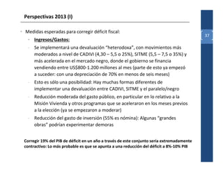 Perspectivas 2013 (I)

• Medidas esperadas para corregir déficit fiscal:
                                                                                            37
   • Ingresos/Gastos:
   - Se implementará una devaluación “heterodoxa”, con movimientos más
     moderados a nivel de CADIVI (4,30 – 5,5 o 25%), SITME (5,5 – 7,5 o 35%) y
     más acelerada en el mercado negro, donde el gobierno se financia
     vendiendo entre US$800-1.200 millones al mes (parte de esto ya empezó
     a suceder: con una depreciación de 70% en menos de seis meses)
   - Esto es sólo una posibilidad: Hay muchas formas diferentes de
     implementar una devaluación entre CADIVI, SITME y el paralelo/negro
   - Reducción moderada del gasto público, en particular en lo relativo a la
     Misión Vivienda y otros programas que se aceleraron en los meses previos
     a la elección (ya se empezaron a moderar)
   - Reducción del gasto de inversión (55% es nómina): Algunas “grandes
     obras” podrían experimentar demoras


 Corregir 19% del PIB de déficit en un año a través de este conjunto sería extremadamente
 contractivo: Lo más probable es que se apunta a una reducción del déficit a 8%-10% PIB
 