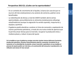 Perspectivas 2013 (I): ¿Cuáles son las oportunidades?

• En un contexto de crecimiento de la liquidez, la banca (en caso de que no
                                                                                          39
  ocurran allí más estatizaciones) y los sectores de comercio, podrían verse
  beneficiados
• La redistribución de divisas a nivel de CADIVI también abrirá ciertas
  oportunidades, presumiblemente en alimentos (estatizaciones allowing),
  salud/medicinas (aunque la asignación ha venido cayendo), maquinarias y
  equipos y químicos
• El gobierno podría decidirse a acelerar el ritmo de concesión y explotación de
  nuevos yacimientos petroleros, a través de una nueva ronda de apertura que
  le permita atraer divisas para la inversión, recuperar la producción (más a
  mediano plazo), y reducir el peso del ajuste


En la medida en que el gobierno consiga concretar ajustes menos dolorosos (aumento
producción petrolera, levantar financiamiento externo, aumentar circulante sin un
aumento en la velocidad de circulación, atraer inversión a petróleo), en esa medida el
proceso de ajuste podría ser más leve, y la contracción del consumo, la producción y la
inflación será menor (Y vice-versa!)
 