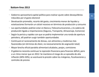 Bottom-lines 2013

• Gobierno aprovechará capital político para realizar ajuste sobre desequilibrios       41
  inducidos por el gasto electoral
• Devaluación promedio, recorte del gasto, crecimiento menor de liquidez y
  estatizaciones formarán un cóctel recesivo en términos de producción y consumo
• Las oportunidades podrían estar en Banca y Telecomunicaciones, y la cadena de
  producción ligada a importaciones (Seguros, Transporte, Almacenaje, Comercio)
• Según la pericia y rapidez con que se podría implementar una ronda de apertura
  petrolera, allí podrían surgir también oportunidades
• Continuará el racionamiento de divisas, con alimentos y medicinas más
  favorecidos (en términos de share, no necesariamente de asignación total)
• Mayor brecha oficial-paralelo alimentará alcabalas, peajes, comisiones
• El gobierno necesita continuar la represión financiera para financiar déficit, pero
  a un ritmo menor que en 2012: Se mantiene el riesgo de un episodio de alta
  inflación (40%-50%), se acentuará la presión sobre los márgenes, fiscalizaciones y
  controles de precios
 