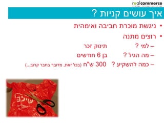 ‫איך עושים קניות ?‬
                    ‫• ניגשת מוכרת חביבה ואימהית‬
                                   ‫• רוצים מתנה‬
                              ‫תינוק זכר‬        ‫– למי ?‬
                           ‫בן 6 חודשים‬    ‫– מה הגיל ?‬
‫– כמה להשקיע ? 003 ש"ח (בכל זאת, מדובר בחבר קרוב...)‬
 