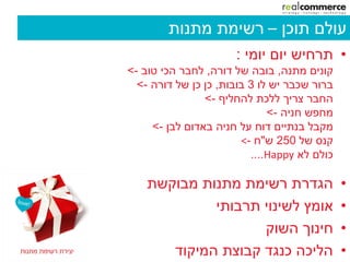 ‫עולם תוכן – רשימת מתנות‬
                      ‫• תרחיש יום יומי :‬
‫קונים מתנה, בובה של דורה, לחבר הכי טוב ->‬
  ‫ברור שכבר יש לו 3 בובות, כן כן של דורה ->‬
                ‫החבר צריך ללכת להחליף ->‬
                              ‫מחפש חניה ->‬
     ‫מקבל בנתיים דוח על חניה באדום לבן ->‬
                        ‫קנס של 052 ש"ח -<‬
                          ‫כולם לא ‪....Happy‬‬

    ‫הגדרת רשימת מתנות מבוקשת‬                  ‫•‬
             ‫אומץ לשינוי תרבותי‬               ‫•‬
                    ‫חינוך השוק‬                ‫•‬
       ‫הליכה כנגד קבוצת המיקוד‬                ‫•‬
 