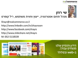 ‫שי רוזן‬
‫מנהל תחום אסטרטגיה, ייעוץ וחווית משתמש, ריל קומרס‬
Shayr@realcommerce.co.il
http://www.linkedin.com/in/shayrosen
http://www.facebook.com/shayrs
http://www.slideshare.net/shayrs
M: 052-5118539
 