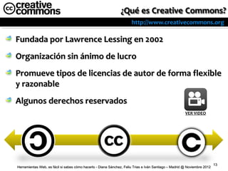http://www.creativecommons.org

Fundada por Lawrence Lessing en 2002
Organización sin ánimo de lucro
Promueve tipos de licencias de autor de forma flexible
y razonable
Algunos derechos reservados
                                                                                                       VER VIDEO




                                                                                                                          13
Herramientas Web, es fácil si sabes cómo hacerlo - Diana Sánchez, Feliu Trias e Iván Santiago – Madrid @ Noviembre 2012
 