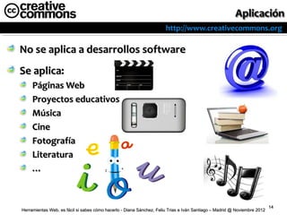 http://www.creativecommons.org

No se aplica a desarrollos software
Se aplica:
     Páginas Web
     Proyectos educativos
     Música
     Cine
     Fotografía
     Literatura
     …


                                                                                                                          14
Herramientas Web, es fácil si sabes cómo hacerlo - Diana Sánchez, Feliu Trias e Iván Santiago – Madrid @ Noviembre 2012
 