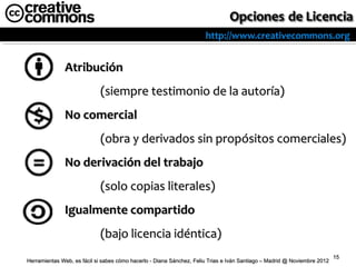 http://www.creativecommons.org


              Atribución
                            (siempre testimonio de la autoría)
              No comercial
                            (obra y derivados sin propósitos comerciales)
              No derivación del trabajo
                            (solo copias literales)
              Igualmente compartido
                            (bajo licencia idéntica)
                                                                                                                          15
Herramientas Web, es fácil si sabes cómo hacerlo - Diana Sánchez, Feliu Trias e Iván Santiago – Madrid @ Noviembre 2012
 