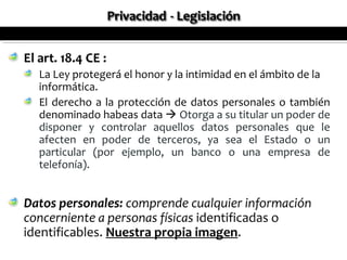 El art. 18.4 CE :
   La Ley protegerá el honor y la intimidad en el ámbito de la
   informática.
   El derecho a la protección de datos personales o también
   denominado habeas data  Otorga a su titular un poder de
   disponer y controlar aquellos datos personales que le
   afecten en poder de terceros, ya sea el Estado o un
   particular (por ejemplo, un banco o una empresa de
   telefonía).


Datos personales: comprende cualquier información
concerniente a personas físicas identificadas o
identificables. Nuestra propia imagen.
 