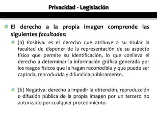 El derecho a la propia imagen comprende las
siguientes facultades:
  (a) Positiva: es el derecho que atribuye a su titular la
  facultad de disponer de la representación de su aspecto
  físico que permite su identificación, lo que conlleva el
  derecho a determinar la información gráfica generada por
  los rasgos físicos que la hagan reconocible y que puede ser
  captada, reproducida y difundida públicamente.

  (b) Negativa: derecho a impedir la obtención, reproducción
  o difusión pública de la propia imagen por un tercero no
  autorizado por cualquier procedimiento.
 
