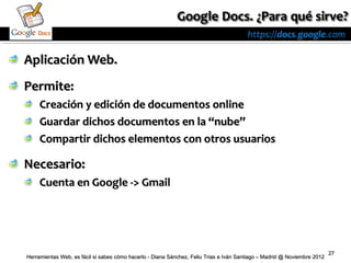 https://docs.google.com

Aplicación Web.
Permite:
     Creación y edición de documentos online
     Guardar dichos documentos en la “nube”
     Compartir dichos elementos con otros usuarios

Necesario:
     Cuenta en Google -> Gmail




                                                                                                                          27
Herramientas Web, es fácil si sabes cómo hacerlo - Diana Sánchez, Feliu Trias e Iván Santiago – Madrid @ Noviembre 2012
 